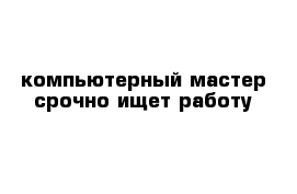 компьютерный мастер срочно ищет работу